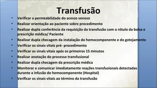 Transfusão
• Verificar a permeabilidade do acesso venoso
• Realizar orientação ao paciente sobre procedimento
• Realizar dupla conferência da requisição da transfusão com o rótulo da bolsa e
prescrição médica/ Paciente
• Realizar dupla checagem da instalação do hemocomponente e do gotejamento
• Verificar os sinais vitais pré- procedimento
• Verificar os sinais vitais após os primeiros 15 minutos
• Realizar anotação do processo transfusional
• Realizar dupla checagem da prescrição médica
• Monitorar e comunicar imediatamente reações transfusionais detectadas
durante a infusão do hemocomponente (Hospital)
• Verificar os sinais vitais ao término da transfusão
 