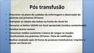 Pós transfusão
• Prescrever no plano de cuidados de enfermagem a observação do
paciente nas próximas 24 horas
• Grampear os rótulos das bolsas na frente do check list
• Descartar as bolsas VAZIAS em local apropriado (resíduo contaminado)
• Sorolizar acesso venoso
• Comunicar médico assistente e banco de sangue se reações
transfusionais nas próximas 24 horas. Ficha de notificação
• Realizar anotação após 24 horas do processo transfusional, imprimir e
anexar ao Check List
 