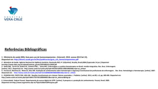 Referências Bibliográficas
1 - Ministerio da saúde (MS), Guia para uso de hemocomponentes ; [Internet]. 2010. acesso 2013 Set 15].
Disponível em: http://bvsms.saude.gov.br/bvs/publicacoes/guia_uso_hemocomponentes.pdf
2 - Ministério da Saúde. Agência Nacional de Vigilância Sanitária. Resolução RDC nº 153[online]. Brasília, Brasil;2004.[Capturado 14 jun.] Disponível
em:http://www.sbpc.org.br/upload/noticias_gerais/320100416113458.pdf
3 - Stella MB, Torres CA, GubertFA, PinheiroPNC, ; VieiraNFC, Enfermagem e a prática hemoterapica no Brasil: revisão integrativa. Rev. Bras. Enfermagem.
[online]. 2011. Disponível em: http://www.scielo.br/scielo.php?pid=S010321002011000100020&script=sci_arttext
4 - FerreiraO, MartinezEZ, MotaCA, Silva AM. Avaliação do conhecimento sobre hemoterapia e segurança transfusional de profissionais de enfermagem. . Rev. Bras. Hematologia e Hemoterapia. [online]. 2007.
Disponível em: http://www.scielo.br/scielo.php?pid=S151684842007000200015&script=sci_arttext
5 - PEDROSA KKV, PINTO FJM, LINS LDB. Reações transfusionais em crianças: fatores associados. J. Pediatra. [online]. 2013, vol.89, n.4, pp. 400-406. Disponível em:
http://www.scielo.br/scielo.php?pid=S002175572013000400013&script=sci_abstract&tlng=pt
6 -Universidade Federal Paraná. Departamento de acervo digital da UFPR [online]. A pesquisa e a produção de conhecimento. Paraná, Brasil; 2009.
Disponível em:http://www.ergonomia.ufpr.br/Tipos%20de%20Pesquisa.pdf
 