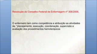 Resolução do Conselho Federal de Enfermagem nº 306/2006,
O enfermeiro tem como competência e atribuição as atividades
de: "planejamento, execução, coordenação, supervisão e
avaliação dos procedimentos hemoterápicos
 