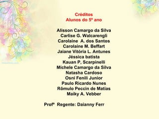 Créditos Alunos do 5º ano Alisson Camargo da Silva Carlise G. Walcarengli Carolaine  A. dos Santos Carolaine M. Beffart Jaiane Vitória L. Antunes Jéssica batista Kauan P, Scarpinelli Michele Camargo da Silva Natasha Cardoso Osni Fenili Junior Paulo Ricardo Nunes Rômulo Peccin de Matias Maiky A. Vebber Profª  Regente: Daianny Ferr  eira Profª Laboratório: Cecília Paloschi 