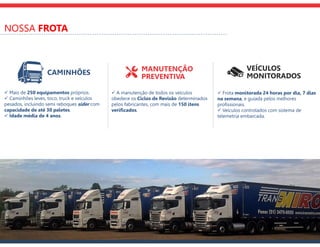 NOSSA FROTA
VEÍCULOS
MONITORADOS
MANUTENÇÃO
PREVENTIVA
CAMINHÕES
 Mais de 250 equipamentos próprios.
 Caminhões leves, toco, truck e veículos
pesados, incluindo semi reboques sider com
capacidade de até 30 paletes.
 Idade média de 4 anos.
 A manutenção de todos os veículos
obedece os Ciclos de Revisão determinados
pelos fabricantes, com mais de 150 itens
verificados.
 Frota monitorada 24 horas por dia, 7 dias
na semana, e guiada pelos melhores
profissionais.
 Veículos controlados com sistema de
telemetria embarcada.
 