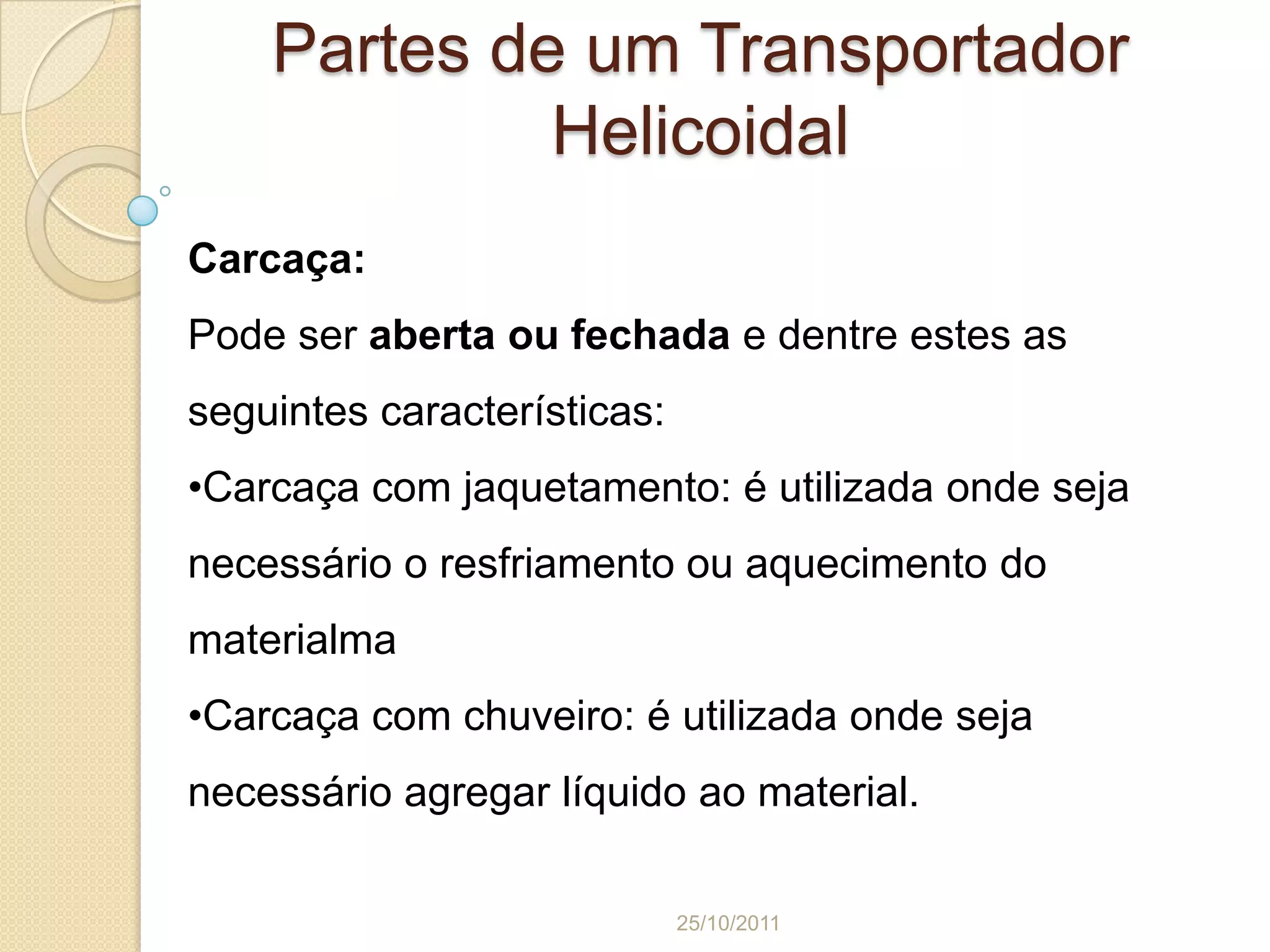 Partes de um Transportador
             Helicoidal
Carcaça:
Pode ser aberta ou fechada e dentre estes as
seguintes características:
•Carcaça com jaquetamento: é utilizada onde seja
necessário o resfriamento ou aquecimento do
materialma
•Carcaça com chuveiro: é utilizada onde seja
necessário agregar líquido ao material.

                             25/10/2011
 