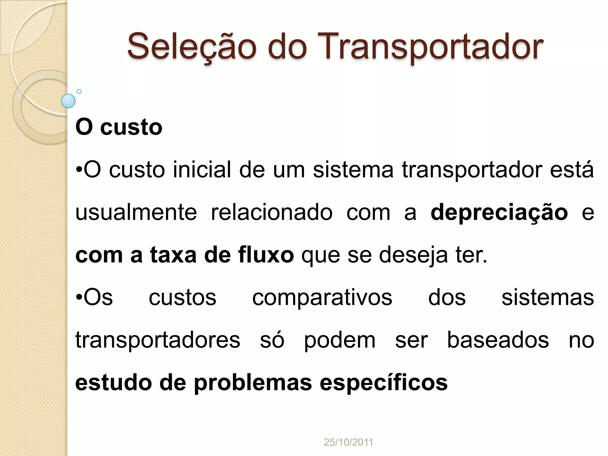 Seleção do Transportador

O custo
•O custo inicial de um sistema transportador está
usualmente relacionado com a depreciação e
com a taxa de fluxo que se deseja ter.
•Os    custos   comparativos        dos   sistemas
transportadores só podem ser baseados no
estudo de problemas específicos

                       25/10/2011
 