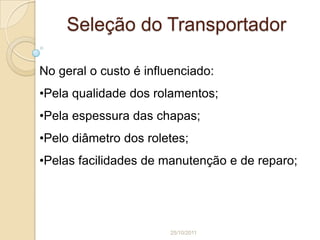 Seleção do Transportador

No geral o custo é influenciado:
•Pela qualidade dos rolamentos;
•Pela espessura das chapas;
•Pelo diâmetro dos roletes;
•Pelas facilidades de manutenção e de reparo;




                        25/10/2011
 
