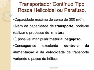 Transportador Contínuo Tipo
  Rosca Helicoidal ou Parafuso.
•Capacidade máxima de cerca de 300 m3/h.
•Além da capacidade de transporte, pode-se
realizar o processo de mistura.
•É possível manipular material pegajoso.
•Consegue-se     excelente         controle   da
alimentação e da velocidade de transporte
variando o passo da hélice.

                      25/10/2011
 