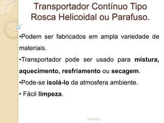 Transportador Contínuo Tipo
    Rosca Helicoidal ou Parafuso.

•Podem ser fabricados em ampla variedade de
materiais.
•Transportador pode ser usado para mistura,
aquecimento, resfriamento ou secagem.
•Pode-se isolá-lo da atmosfera ambiente.
• Fácil limpeza.


                      25/10/2011
 