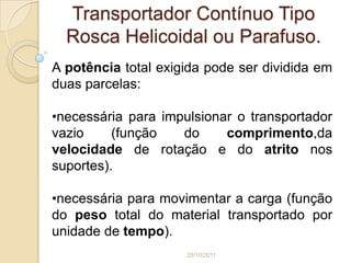 Transportador Contínuo Tipo
  Rosca Helicoidal ou Parafuso.
A potência total exigida pode ser dividida em
duas parcelas:

•necessária para impulsionar o transportador
vazio     (função   do     comprimento,da
velocidade de rotação e do atrito nos
suportes).

•necessária para movimentar a carga (função
do peso total do material transportado por
unidade de tempo).
                     25/10/2011
 
