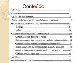 Conteúdo
•Introdução------------------------------------------------------------------------------3
•Objetivo---------------------------------------------------------------------------------5
•Seleção do transportador-----------------------------------------------------------6
•Transportador contínuo tipo rosca helicoidal ou parafuso------------------16
•Partes de um transportador helicoidal------------------------------------------20
      •Carcaça--------------------------------------------------------------------------21
      •Hélice-----------------------------------------------------------------------------22
•Dimensionamento do transportador helicoidal---------------------------------23
      •Determinação do diâmetro da hélice--------------------------------------23
      •Determinação da área ocupada pelo material no transportador----24
      •Determinação do número de hélices do transportador---------------25
      •Dimensionamento das chapas do transportador helicoidal----------26
      •Velocidade de deslocamento no interior do transportador-----------27
      •Potência requerida pelo TH-------------------------------------------------28
•Conclusão------------------------------------------------------------------------------30
•Referências Bibliográficas----------------------------------------------------------31
                                             25/10/2011
 