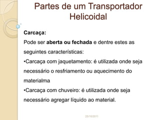 Partes de um Transportador
             Helicoidal
Carcaça:
Pode ser aberta ou fechada e dentre estes as
seguintes características:
•Carcaça com jaquetamento: é utilizada onde seja
necessário o resfriamento ou aquecimento do
materialma
•Carcaça com chuveiro: é utilizada onde seja
necessário agregar líquido ao material.

                             25/10/2011
 