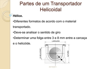 Partes de um Transportador
              Helicoidal
Hélice.
•Diferentes formatos de acordo com o material
transportado.
•Deve-se analisar o sentido de giro
•Determinar uma folga entre 3 e 8 mm entre a carcaça
e o helicóide.




                          25/10/2011
 