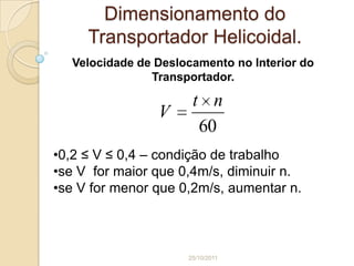 Dimensionamento do
     Transportador Helicoidal.
  Velocidade de Deslocamento no Interior do
               Transportador.

                      t n
                V
                       60
•0,2 ≤ V ≤ 0,4 – condição de trabalho
•se V for maior que 0,4m/s, diminuir n.
•se V for menor que 0,2m/s, aumentar n.



                     25/10/2011
 