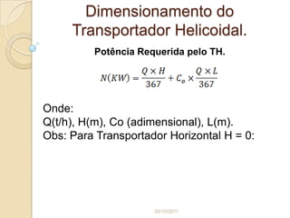 Dimensionamento do
     Transportador Helicoidal.
         Potência Requerida pelo TH.




Onde:
Q(t/h), H(m), Co (adimensional), L(m).
Obs: Para Transportador Horizontal H = 0:




                     25/10/2011
 