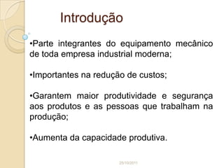 Introdução
•Parte integrantes do equipamento mecânico
de toda empresa industrial moderna;

•Importantes na redução de custos;

•Garantem maior produtividade e segurança
aos produtos e as pessoas que trabalham na
produção;

•Aumenta da capacidade produtiva.

                      25/10/2011
 