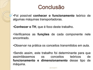 Conclusão
•Foi possível conhecer o funcionamento teórico de
algumas máquinas transportadoras.

•Conhecer o TH, que é foco deste trabalho.

•Verificamos as funções de cada componente nele
encontrado.

•Observar na prática os conceitos transmitidos em aula.

•Sendo assim, este trabalho foi determinante para que
assimilássemos     os     conceitos     teóricos   de
funcionamento e dimensionamento desse tipo de
máquina.
                          25/10/2011
 