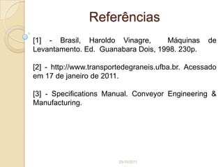 Referências
[1] - Brasil, Haroldo Vinagre,      Máquinas       de
Levantamento. Ed. Guanabara Dois, 1998. 230p.

[2] - http://www.transportedegraneis.ufba.br. Acessado
em 17 de janeiro de 2011.

[3] - Specifications Manual. Conveyor Engineering &
Manufacturing.




                         25/10/2011
 