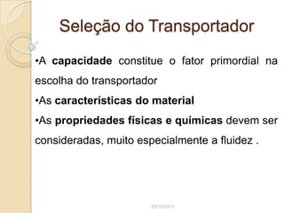 Seleção do Transportador
•A capacidade constitue o fator primordial na
escolha do transportador
•As características do material
•As propriedades físicas e químicas devem ser
consideradas, muito especialmente a fluidez .




                       25/10/2011
 