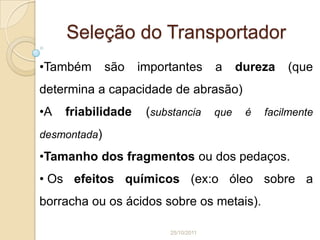 Seleção do Transportador
•Também       são   importantes       a     dureza   (que
determina a capacidade de abrasão)
•A   friabilidade    (substancia      que    é   facilmente

desmontada)

•Tamanho dos fragmentos ou dos pedaços.
• Os efeitos químicos (ex:o óleo sobre a
borracha ou os ácidos sobre os metais).

                         25/10/2011
 
