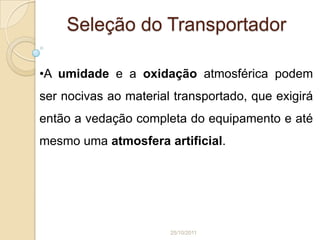 Seleção do Transportador

•A umidade e a oxidação atmosférica podem
ser nocivas ao material transportado, que exigirá
então a vedação completa do equipamento e até
mesmo uma atmosfera artificial.




                       25/10/2011
 