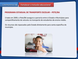 Fortalecer a inclusão educacionalFortalecer a inclusão educacionalCOMPROMISSOCOMPROMISSO 0202
PROGRAMA ESTADUAL DE TRANSPORTE ESCOLAR – PETE/BA
Criado em 2009, o Pete/BA assegura a parceria entre o Estado e Municípios para
compartilhamento de veículos no transporte de estudantes do ensino médio.
Os recursos são repassados pelo Estado diretamente para conta específica do
município.
 