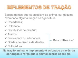 Equipamentos que se acoplam ao animal ou máquina
exercendo alguma função na agricultura.
 Roçadeiras;
 Rolo-faca;
 Distribuidor de calcário;
 Arados;
 Semeadora ou adubadora;
 Grades de disco e de dentes;
 Cultivadora.
Na tração animal o implemento é acionado através da
condução e força que o animal exerce sobre ele.
Mais utilizados!
 