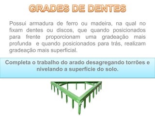 Possui armadura de ferro ou madeira, na qual no
fixam dentes ou discos, que quando posicionados
para frente proporcionam uma gradeação mais
profunda e quando posicionados para trás, realizam
gradeação mais superficial.
Completa o trabalho do arado desagregando torrões e
nivelando a superfície do solo.
 