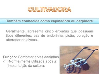 Geralmente, apresenta cinco enxadas que possuem
tipos diferentes: asa de andorinha, picão, coração e
aterrador de aiveca.
Função: Combater ervas daninhas.
 Normalmente utilizada após a
implantação da cultura.
Também conhecida como capinadora ou carpidora
 
