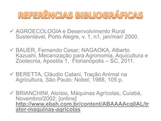  AGROECOLOGIA e Desenvolvimento Rural
Sustentável, Porto Alegre, v. 1, n1, jan/mar/ 2000.
 BAUER, Fernando Cesar; NAGAOKA, Alberto
Kazushi, Mecanização para Agronomia, Aquicultura e
Zootecnia, Apostila 1, Florianópolis – SC, 2011.
 BERETTA, Cláudio Catani, Tração Animal na
Agricultura, São Paulo: Nobel, 1988, 105 p.
 BRIANCHINI, Aloísio, Máquinas Agrícolas, Cuiabá,
Novembro/2002; [online]
http://www.ebah.com.br/content/ABAAAAcq0AL/tr
ator-maquinas-agricolas
 