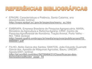  EPAGRI, Características e Potência, Santa Catarina, ano
desconhecido; [online]
http://cepa.epagri.sc.gov.br/aspectos/menu_sc.htm
 EMBRAPA, Empresa Brasileira de Pesquisa Agropecuária; MARA,
Ministério da Agricultura e Reforma Agrária; CPAF, Centro de
Pesquisa Agroflorestal de Rondônia; Tração Animal, Porto Velho -
RO, 1993; [online]
http://www.cpafro.embrapa.br/media/arquivos/publicacoes/FD_
0800001.pdf
 FILHO, Abílio Garcia dos Santos; SANTOS, João Eduardo Guarnetti
Garcia dos, Apostila de Máquinas Agrícolas, Bauru, UNESP,
Agosto/2001; [online]
http://pt.scribd.com/doc/54750464/31/Classificacao-das-
Semeadoras#outer_page_74
 