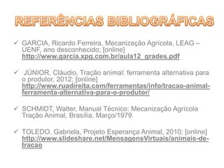  GARCIA, Ricardo Ferreira, Mecanização Agrícola, LEAG –
UENF, ano desconhecido; [online]
http://www.garcia.xpg.com.br/aula12_grades.pdf
 JÚNIOR, Cláudio, Tração animal: ferramenta alternativa para
o produtor, 2012; [online]
http://www.ruadireita.com/ferramentas/info/tracao-animal-
ferramenta-alternativa-para-o-produtor/
 SCHMIDT, Walter, Manual Técnico: Mecanização Agrícola
Tração Animal, Brasília, Março/1979.
 TOLEDO, Gabriela, Projeto Esperança Animal, 2010; [online]
http://www.slideshare.net/MensagensVirtuais/animais-de-
tracao
 