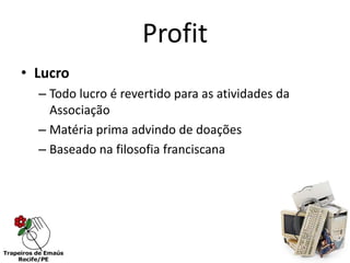 Profit
• Lucro
  – Todo lucro é revertido para as atividades da
    Associação
  – Matéria prima advindo de doações
  – Baseado na filosofia franciscana
 