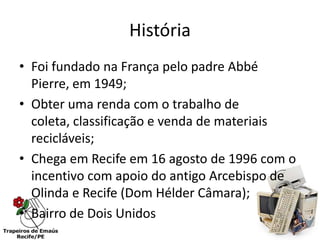 História
• Foi fundado na França pelo padre Abbé
  Pierre, em 1949;
• Obter uma renda com o trabalho de
  coleta, classificação e venda de materiais
  recicláveis;
• Chega em Recife em 16 agosto de 1996 com o
  incentivo com apoio do antigo Arcebispo de
  Olinda e Recife (Dom Hélder Câmara);
• Bairro de Dois Unidos
 