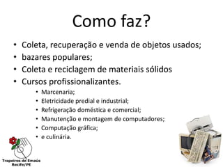 Como faz?
•   Coleta, recuperação e venda de objetos usados;
•   bazares populares;
•   Coleta e reciclagem de materiais sólidos
•   Cursos profissionalizantes.
       •   Marcenaria;
       •   Eletricidade predial e industrial;
       •   Refrigeração doméstica e comercial;
       •   Manutenção e montagem de computadores;
       •   Computação gráfica;
       •   e culinária.
 