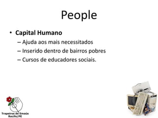 People
• Capital Humano
  – Ajuda aos mais necessitados
  – Inserido dentro de bairros pobres
  – Cursos de educadores sociais.
 