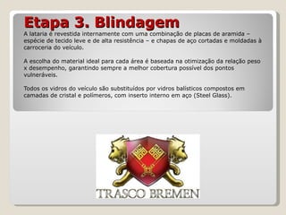 Etapa 3. Blindagem A lataria é revestida internamente com uma combinação de placas de aramida – espécie de tecido leve e de alta resistência – e chapas de aço cortadas e moldadas à carroceria do veículo. A escolha do material ideal para cada área é baseada na otimização da relação peso x desempenho, garantindo sempre a melhor cobertura possível dos pontos vulneráveis. Todos os vidros do veículo são substituídos por vidros balísticos compostos em camadas de cristal e polímeros, com inserto interno em aço (Steel Glass). 