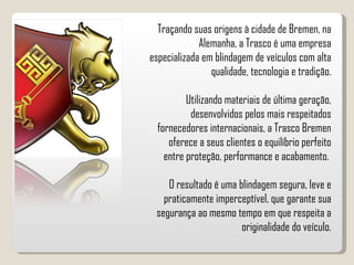 Traçando suas origens à cidade de Bremen, na Alemanha, a Trasco é uma empresa especializada em blindagem de veículos com alta qualidade, tecnologia e tradição. Utilizando materiais de última geração, desenvolvidos pelos mais respeitados fornecedores internacionais, a Trasco Bremen oferece a seus clientes o equilíbrio perfeito entre proteção, performance e acabamento.  O resultado é uma blindagem segura, leve e praticamente imperceptível, que garante sua segurança ao mesmo tempo em que respeita a originalidade do veículo. 