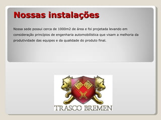 Nossas instalações Nossa sede possui cerca de 1000m2 de área e foi projetada levando em consideração princípios de engenharia automobilística que visam a melhoria da produtividade das equipes e da qualidade do produto final. 