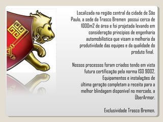 Localizada na região central da cidade de São Paulo, a sede da Trasco Bremen  possui cerca de 1000m2 de área e foi projetada levando em consideração princípios de engenharia automobilística que visam a melhoria da produtividade das equipes e da qualidade do produto final.  Nossos processos foram criados tendo em vista futura certificação pela norma ISO 9002. Equipamentos e instalações de última geração completam a receita para a melhor blindagem disponível no mercado, a ÜberArmor. Exclusividade Trasco Bremen. 