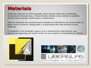 Materiais   Utilizando materiais de última geração, desenvolvidos pelos mais respeitados fornecedores internacionais, a Trasco Bremen oferece a seus clientes o equilíbrio perfeito entre proteção, performance e acabamento.  Todos os materiais são exaustivamente testados em laboratórios de renome tanto no Brasil como no exterior, assegurando o cumprimento das mais estritas normas balísticas. O resultado é uma blindagem segura, leve e praticamente imperceptível, que garante sua segurança ao mesmo tempo em que respeita a originalidade do veículo 