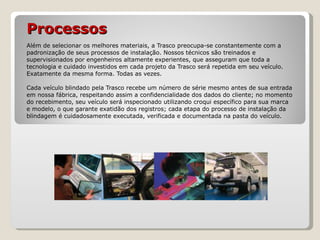 Processos   Além de selecionar os melhores materiais, a Trasco preocupa-se constantemente com a padronização de seus processos de instalação. Nossos técnicos são treinados e supervisionados por engenheiros altamente experientes, que asseguram que toda a tecnologia e cuidado investidos em cada projeto da Trasco será repetida em seu veículo. Exatamente da mesma forma. Todas as vezes. Cada veículo blindado pela Trasco recebe um número de série mesmo antes de sua entrada em nossa fábrica, respeitando assim a confidencialidade dos dados do cliente; no momento do recebimento, seu veículo será inspecionado utilizando croqui específico para sua marca e modelo, o que garante exatidão dos registros; cada etapa do processo de instalação da blindagem é cuidadosamente executada, verificada e documentada na pasta do veículo. 