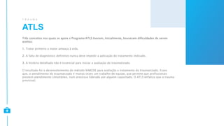 ATLS
T R A U M A
Três conceitos nos quais se apoia o Programa ATLS tiveram, inicialmente, houveram dificuldades de serem
aceitos:
1. Tratar primeiro a maior ameaça à vida.
2. A falta de diagnóstico definitivo nunca deve impedir a aplicação do tratamento indicado.
3. A história detalhada não é essencial para iniciar a avaliação do traumatizado.
O resultado foi o desenvolvimento do método XABCDE para avaliação e tratamento do traumatizado. Esses
que, o atendimento do traumatizado é muitas vezes um trabalho de equipe, que permite que profissionais
prestem atendimento simultâneo, num processo liderado por alguém capacitado. O ATLS enfatiza que o trauma
previsível.
 