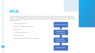 ATLS
T R A U M A
Por exemplo, as grandes hemorragias matam mais que obstruções das vias aéreas, que matam mais rapidamente do que a perda da capacidade de
ventilar. Esta mata mais rapidamente do que a perda de sangue. O problema mais letal, na sequência, é a presença de uma lesão de massa expansiva
intracraniana. Assim, o método mnemônico XABCDE define as avaliações e intervenções específicas e organizadas que devem ser seguidas em todos os
doentes traumatizados.
X - Hemorragia exsanguinante
A - Via aérea com proteção da coluna cervical
B - Boa Ventilação
C - Circulação, parar a hemorragia
D - Disfunção neurológica
E - Exposição (despir) e Ambiente (controle da temperatura)
EXSANGUINAÇÃO
OBSTRUÇÃO
VIAS AÉREAS
CAPACIDADE
RESPIRATÓRIA
HEMORRAGIA
 