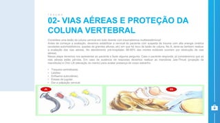 Considere uma lesão da coluna cervical em todo doente com traumatismos multissistêmicos!
Antes de começar a avaliação, devemos estabilizar a cervical do paciente com suspeita de trauma com alta energia cinética
(acidades automobilísticos, quedas de grandes alturas, etc) em que há risco de lesão de coluna. No A, deve-se tambem realizar
a avaliação das vias aéreas. No atendimento pré-hospitalar, 66-85% das mortes evitáveis ocorrem por obstrução de vias
aéreas.
Nessa etapa devemos nos apresentar ao paciente e fazer alguma pergunta. Caso o paciente responda, já consideramos que as
vias aéreas estão pérvias. Em caso de ausência de respostas devemos realizar as manobras Jaw-Thrust (projeção da
mandíbula) e Chin Lift (elevação do mento) para avaliar presença de corpo estranho.
• Traqueia centralizada;
• Lesões;
• Enfisema subcutâneo;
• Estase de jugular;
• Dor a palpação cervical.
02- VIAS AÉREAS E PROTEÇÃO DA
COLUNA VERTEBRAL
T R A U M A
 