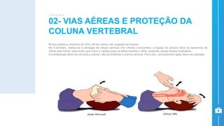 Nunca realize a manobra de Chin Lift em vítima com suspeita de trauma.
No A também, realiza-se a proteção da coluna cervical. Em vítimas conscientes, a equipe de socorro deve se aproximar da
vítima pela frente, para evitar que mova a cabeça para os lados durante o olhar, podendo causar lesões medulares.
A imobilização deve ser de toda a coluna, não se limitando a coluna cervical. Para isso, uma prancha rígida deve ser utilizada.
02- VIAS AÉREAS E PROTEÇÃO DA
COLUNA VERTEBRAL
T R A U M A
 