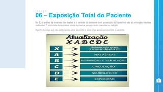 No E, a análise da extensão das lesões e o controle do ambiente com prevenção da hipotermia são as principais medidas
realizadas. O socorrista deve analisar sinais de trauma, sangramento, manchas na pele etc.
A parte do corpo que não está exposta pode esconder a lesão mais grave que acomete o paciente.
06 – Exposição Total do Paciente
T R A U M A
 