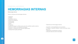 HEMORRAGIAS INTERNAS
P R I M E I R O S S O C O R R O S
Hemorragia interna
Sinais e sintomas de hemorragias internas:
✔ Agitação;
✔ Palidez;
✔ Sudorese intensa;
✔ Pele fria e pegajosa;
✔ Taquicardia;
✔ Hipotensão;
✔ Sede;
✔ Fraqueza;
✔ Saída de sangue ou fluídos pelo nariz e/ou pavilhão auditivo externo;
✔ Vômito ou tosse com presença de sangue;
✔ Rigidez ou espasmos dos músculos abdominais;
✔ Sangramento pelas genitálias;
19
Tratamento de hemorragias internas
✔ garantir a permeabilidade das vias aéreas;
✔ coloque o paciente deitado e eleve as pernas cerca
de 20 cm;
✔ Mantenha a temperatura corporal;
✔ Não dê nada de comer nem beber;
 