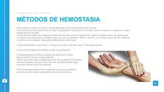 21
MÉTODOS DE HEMOSTASIA
P R I M E I R O S S O C O R R O S
A hemostasia consiste em conter a hemorragia externa não oriunda de orifícios naturais.
Para promover a hemostasia deve-se fazer a compressão direta sobre o ferimento, elevar o membro, e comprimir o ponto
arterial próximo da lesão.
As três técnicas podem ser utilizadas combinadas em caso de hemorragia severa. Alguns cuidados devem ser observados:
✔ Utiliza-se primeiramente a pressão direta, se não for suficiente, eleve o membro, e se ainda assim não for suficiente
comprima o ponto arterial, utilizando as três técnicas combinadas;
✔ Na pressão direta, nunca retirar o campo já colocado, para evitar que a hemorragia retorne;
✔ Nunca retire objetos encravados, exceto nas bochechas;
✔ Sangramentos por orifícios naturais não devem ser oclusos.
Eles se referem às hemorragias internas.
Caso o socorrista oclua o sangramento, ele não vai realizar hemostasia,
mas sim forçando o sangue a procurar uma cavidade para se alojar,
causando maiores danos ao paciente;
✔ As hemorragias podem levar o paciente a choque hipovolêmico,
portanto deve-se sempre estar atento aos sinais e sintomas.
 