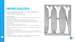IMOBILIZAÇOES
P R I M E I R O S S O C O R R O S
Fratura é a ruptura total ou parcial de um osso. Pode ser classificada em:
a) Aberta: onde ha rompimento da pele;
b) Fechada: onde não ha rompimento da pele.
Sinais e sintomas
✔ Deformidade: a fratura produz uma posição anormal ou angulação num local que
não possui articulação;
✔ Sensibilidade: geralmente o local da fratura esta muito sensível a dor;
✔ Crepitação: num movimento da vitima podemos escutar um som áspero,
produzido pelo atrito das extremidades fraturadas. Não pesquisar este sinal
intencionalmente,
porque aumenta a dor e pode provocar lesões;
✔ Edema e alteração de coloração: quase sempre a fratura e acompanhada de
certo
inchaço provocado pelo liquido entre os tecidos e as hemorragias. A alteração de
cor poderá
demorar varias horas para aparecer;
✔ Impotência funcional: perda total ou parcial dos movimentos das extremidades. A
vitima geralmente protege o local fraturado, não pode mover-se ou o faz com
dificuldade e sente
dor intensa;
✔ Fragmentos expostos: numa fratura aberta, os fragmentos ósseos podem se
projetar através da pele ou for vistos no fundo do ferimento.
25
 
