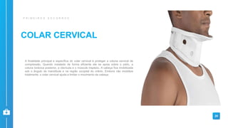 COLAR CERVICAL
P R I M E I R O S S O C O R R O S
A finalidade principal e específica do colar cervical é proteger a coluna cervical de
compressão. Quando instalado de forma eficiente ele se apoia sobre o peito, a
coluna torácica posterior, a clavícula e o músculo trapézio. A cabeça fica imobilizada
sob o ângulo da mandíbula e na região occipital do crânio. Embora não imobilize
totalmente, o colar cervical ajuda a limitar o movimento da cabeça.
29
 