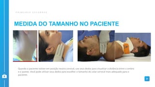 MEDIDA DO TAMANHO NO PACIENTE
P R I M E I R O S S O C O R R O S
31
Quando o paciente estiver em posição neutra cervical, use seus dedos para visualizar a distância entre o ombro
e o queixo. Você pode utilizar seus dedos para escolher o tamanho do colar cervical mais adequado para o
paciente.
 